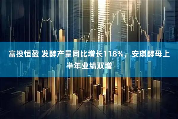 富投恒盈 发酵产量同比增长118%,安琪酵母上半年业绩双增