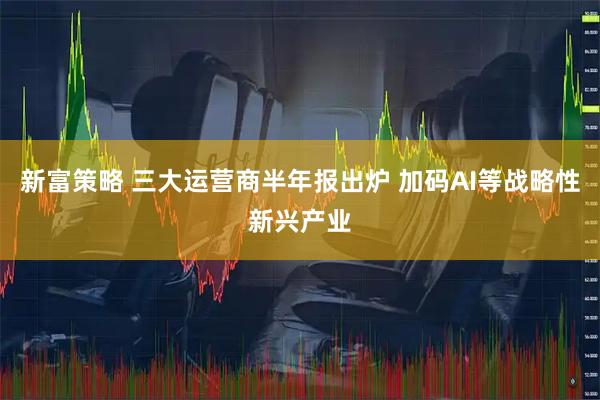 新富策略 三大运营商半年报出炉 加码AI等战略性新兴产业