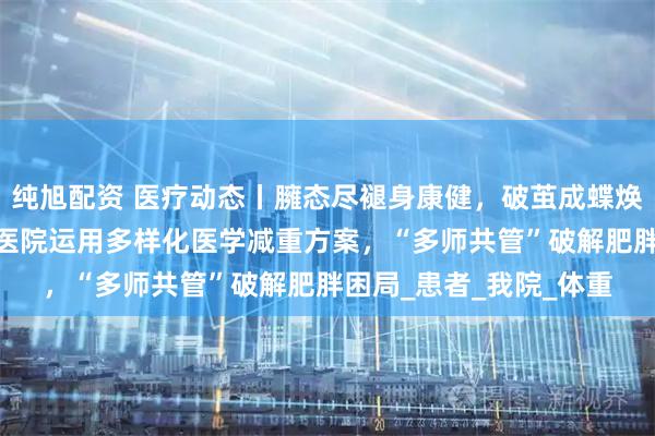 纯旭配资 医疗动态丨臃态尽褪身康健，破茧成蝶焕新生——清华大学玉泉医院运用多样化医学减重方案，“多师共管”破解肥胖困局_患者_我院_体重