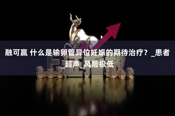 融可赢 什么是输卵管异位妊娠的期待治疗?_患者_超声_风险极低