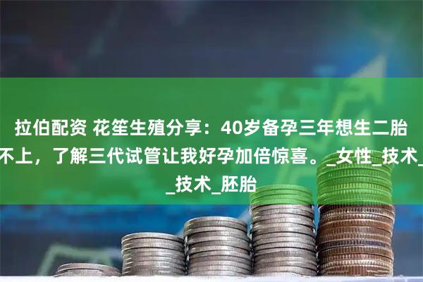 拉伯配资 花笙生殖分享：40岁备孕三年想生二胎却怀不上，了解三代试管让我好孕加倍惊喜。_女性_技术_胚胎