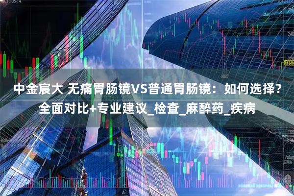 中金宸大 无痛胃肠镜VS普通胃肠镜：如何选择？全面对比+专业建议_检查_麻醉药_疾病