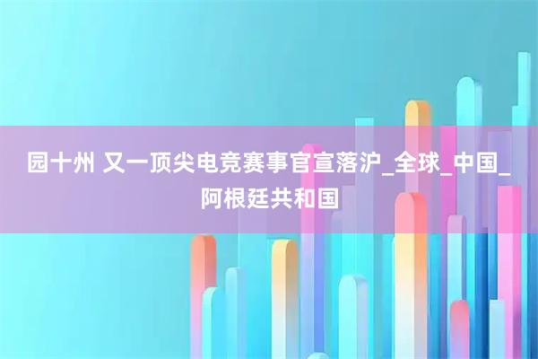 园十州 又一顶尖电竞赛事官宣落沪_全球_中国_阿根廷共和国