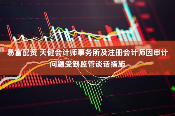 易富配资 天健会计师事务所及注册会计师因审计问题受到监管谈话措施
