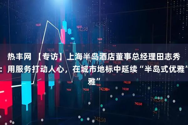 热丰网 【专访】上海半岛酒店董事总经理田志秀：用服务打动人心，在城市地标中延续“半岛式优雅”