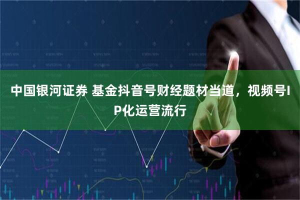 中国银河证券 基金抖音号财经题材当道,视频号IP化运营流行