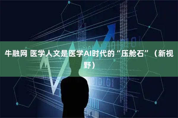 牛融网 医学人文是医学AI时代的“压舱石”(新视野)