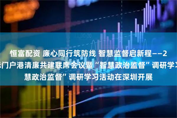 恒富配资 廉心同行筑防线 智慧监督启新程——2026年北部湾国际门户港清廉共建联席会议暨“智慧政治监督”调研学习活动在深圳开展