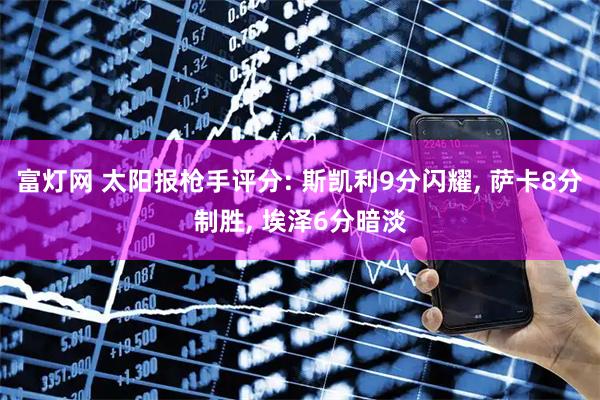 富灯网 太阳报枪手评分: 斯凯利9分闪耀, 萨卡8分制胜, 埃泽6分暗淡