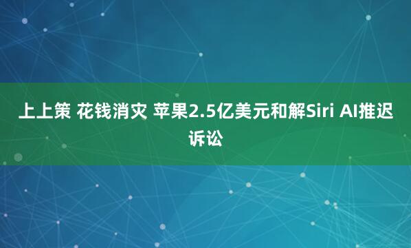上上策 花钱消灾 苹果2.5亿美元和解Siri AI推迟诉讼