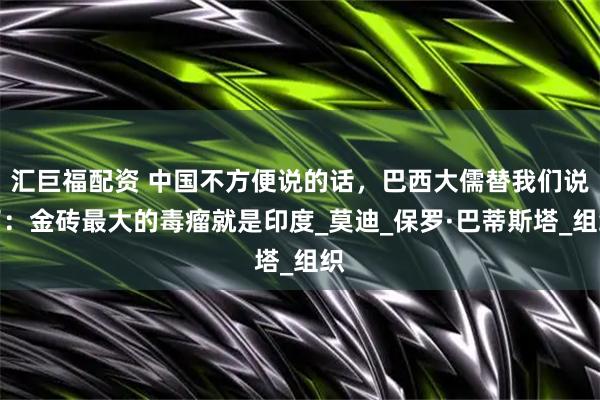汇巨福配资 中国不方便说的话，巴西大儒替我们说了：金砖最大的毒瘤就是印度_莫迪_保罗·巴蒂斯塔_组织