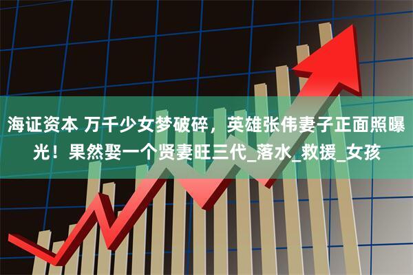 海证资本 万千少女梦破碎，英雄张伟妻子正面照曝光！果然娶一个贤妻旺三代_落水_救援_女孩