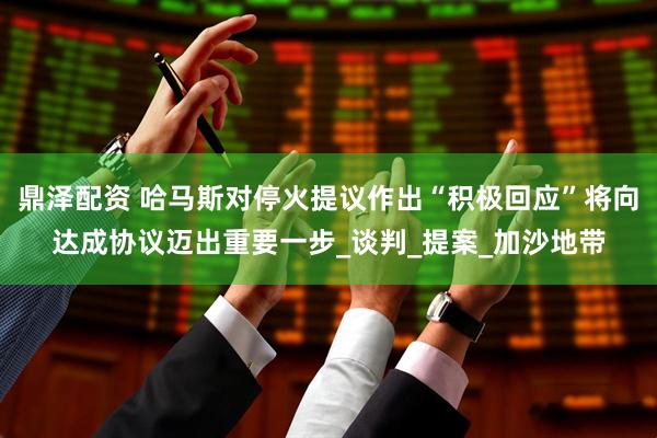 鼎泽配资 哈马斯对停火提议作出“积极回应”将向达成协议迈出重要一步_谈判_提案_加沙地带