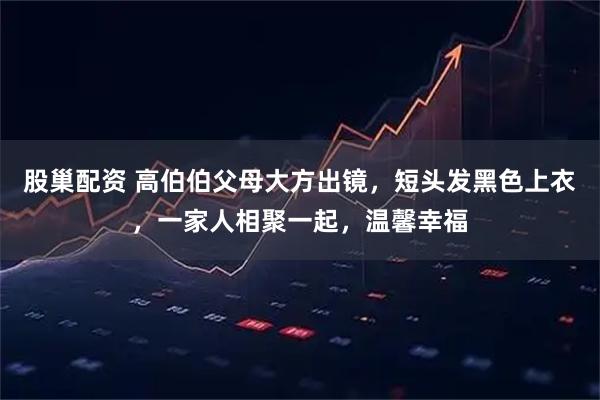 股巢配资 高伯伯父母大方出镜，短头发黑色上衣，一家人相聚一起，温馨幸福