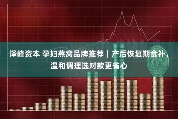 泽峰资本 孕妇燕窝品牌推荐｜产后恢复期食补，温和调理选对款更省心