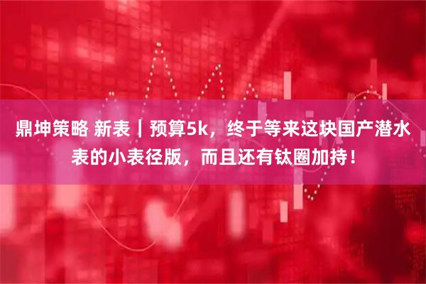 鼎坤策略 新表｜预算5k，终于等来这块国产潜水表的小表径版，而且还有钛圈加持！