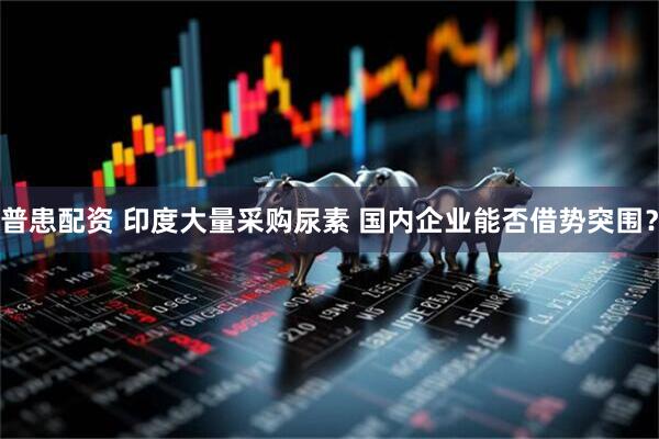 普患配资 印度大量采购尿素 国内企业能否借势突围？