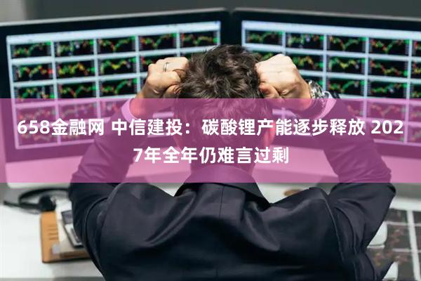 658金融网 中信建投：碳酸锂产能逐步释放 2027年全年仍难言过剩
