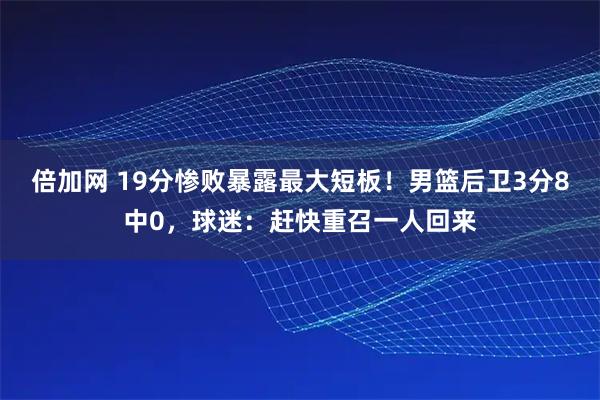 倍加网 19分惨败暴露最大短板！男篮后卫3分8中0，球迷：赶快重召一人回来